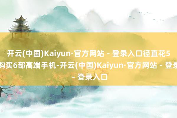 开云(中国)Kaiyun·官方网站 - 登录入口径直花5万元购买6部高端手机-开云(中国)Kaiyun·官方网站 - 登录入口