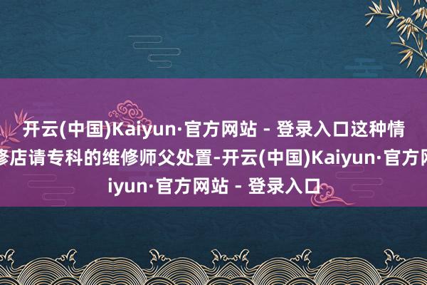 开云(中国)Kaiyun·官方网站 - 登录入口这种情况需要送到维修店请专科的维修师父处置-开云(中国)Kaiyun·官方网站 - 登录入口
