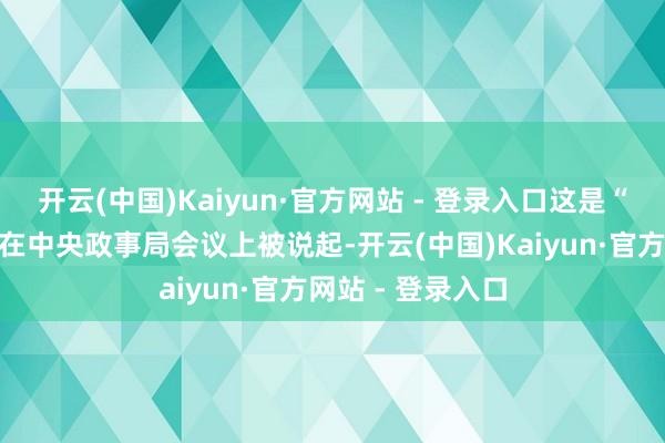 开云(中国)Kaiyun·官方网站 - 登录入口这是“耐烦成本”初次在中央政事局会议上被说起-开云(中国)Kaiyun·官方网站 - 登录入口