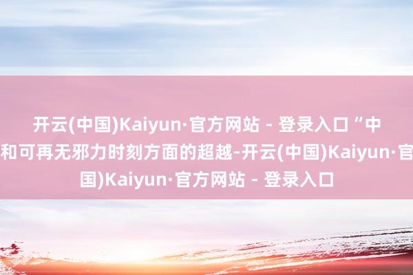 开云(中国)Kaiyun·官方网站 - 登录入口“中国在电动汽车时刻和可再无邪力时刻方面的超越-开云(中国)Kaiyun·官方网站 - 登录入口