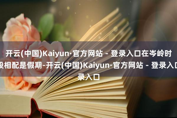 开云(中国)Kaiyun·官方网站 - 登录入口在岑岭时段相配是假期-开云(中国)Kaiyun·官方网站 - 登录入口