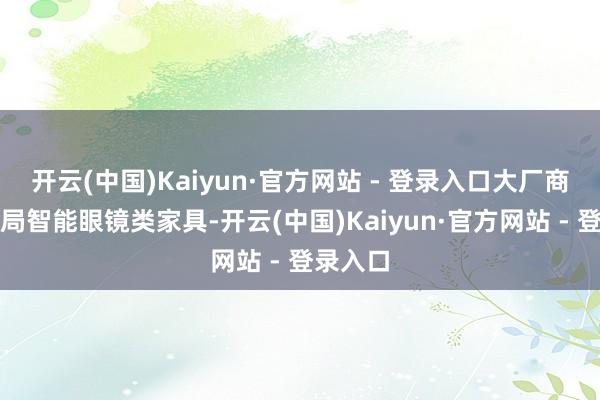 开云(中国)Kaiyun·官方网站 - 登录入口大厂商密集布局智能眼镜类家具-开云(中国)Kaiyun·官方网站 - 登录入口