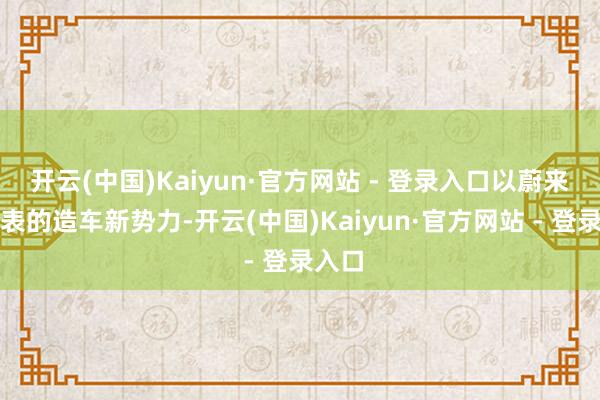 开云(中国)Kaiyun·官方网站 - 登录入口以蔚来为代表的造车新势力-开云(中国)Kaiyun·官方网站 - 登录入口