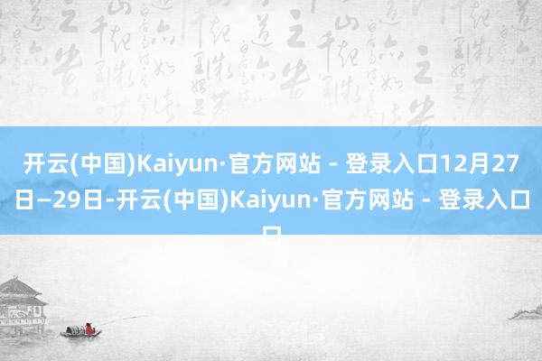 开云(中国)Kaiyun·官方网站 - 登录入口12月27日—29日-开云(中国)Kaiyun·官方网站 - 登录入口