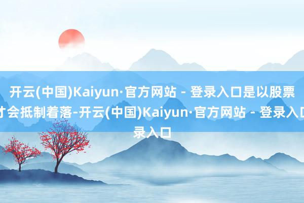 开云(中国)Kaiyun·官方网站 - 登录入口是以股票才会抵制着落-开云(中国)Kaiyun·官方网站 - 登录入口