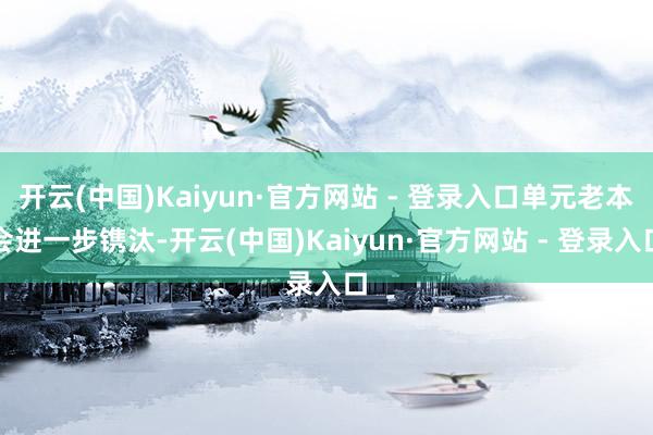 开云(中国)Kaiyun·官方网站 - 登录入口单元老本会进一步镌汰-开云(中国)Kaiyun·官方网站 - 登录入口