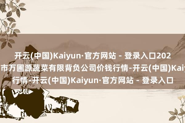 开云(中国)Kaiyun·官方网站 - 登录入口2024年12月31日黑龙江鹤岗市万圃源蔬菜有限背负公司价钱行情-开云(中国)Kaiyun·官方网站 - 登录入口