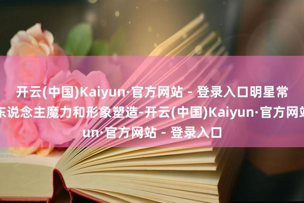 开云(中国)Kaiyun·官方网站 - 登录入口明星常常靠的是个东说念主魔力和形象塑造-开云(中国)Kaiyun·官方网站 - 登录入口