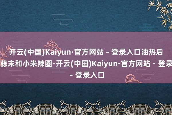 开云(中国)Kaiyun·官方网站 - 登录入口油热后放入蒜末和小米辣圈-开云(中国)Kaiyun·官方网站 - 登录入口