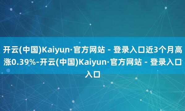 开云(中国)Kaiyun·官方网站 - 登录入口近3个月高涨0.39%-开云(中国)Kaiyun·官方网站 - 登录入口