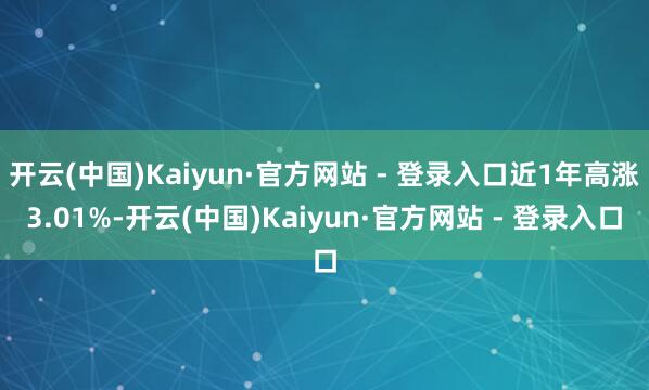 开云(中国)Kaiyun·官方网站 - 登录入口近1年高涨3.01%-开云(中国)Kaiyun·官方网站 - 登录入口