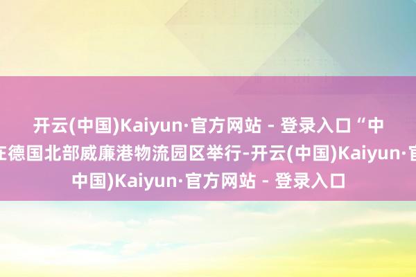 开云(中国)Kaiyun·官方网站 - 登录入口“中欧快航”接船典礼在德国北部威廉港物流园区举行-开云(中国)Kaiyun·官方网站 - 登录入口