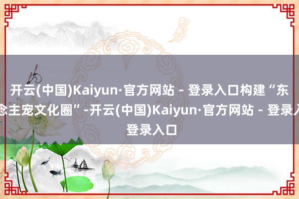 开云(中国)Kaiyun·官方网站 - 登录入口构建“东说念主宠文化圈”-开云(中国)Kaiyun·官方网站 - 登录入口