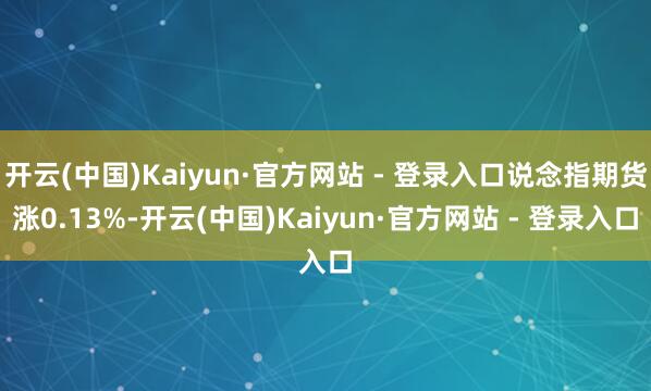 开云(中国)Kaiyun·官方网站 - 登录入口说念指期货涨0.13%-开云(中国)Kaiyun·官方网站 - 登录入口
