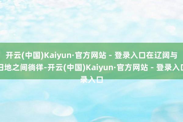 开云(中国)Kaiyun·官方网站 - 登录入口在辽阔与旧地之间徜徉-开云(中国)Kaiyun·官方网站 - 登录入口