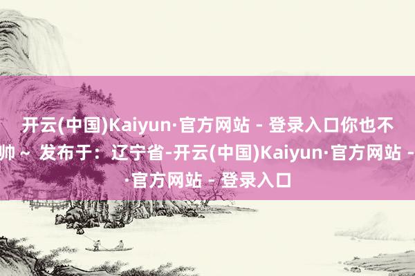 开云(中国)Kaiyun·官方网站 - 登录入口你也不错逆袭变帅～ 发布于：辽宁省-开云(中国)Kaiyun·官方网站 - 登录入口