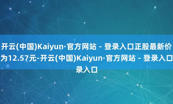 开云(中国)Kaiyun·官方网站 - 登录入口正股最新价为12.57元-开云(中国)Kaiyun·官方网站 - 登录入口