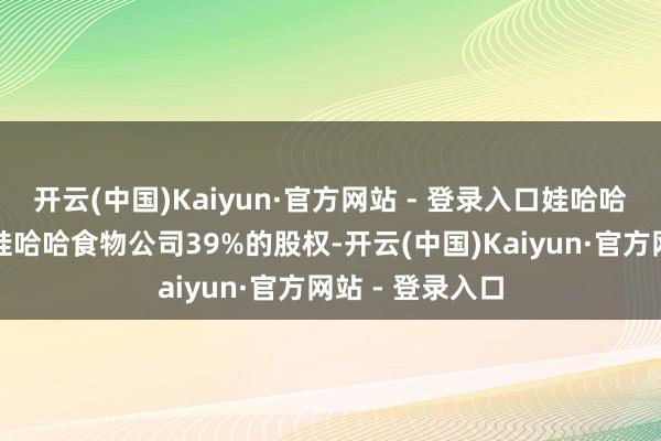 开云(中国)Kaiyun·官方网站 - 登录入口娃哈哈集团公司取得娃哈哈食物公司39%的股权-开云(中国)Kaiyun·官方网站 - 登录入口