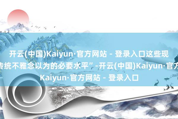 开云(中国)Kaiyun·官方网站 - 登录入口这些现款“远远普及了传统不雅念以为的必要水平”-开云(中国)Kaiyun·官方网站 - 登录入口