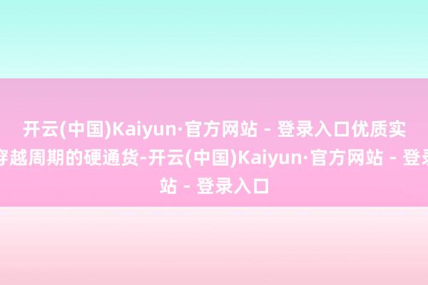开云(中国)Kaiyun·官方网站 - 登录入口优质实质是穿越周期的硬通货-开云(中国)Kaiyun·官方网站 - 登录入口