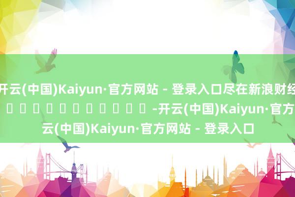 开云(中国)Kaiyun·官方网站 - 登录入口尽在新浪财经APP            													-开云(中国)Kaiyun·官方网站 - 登录入口