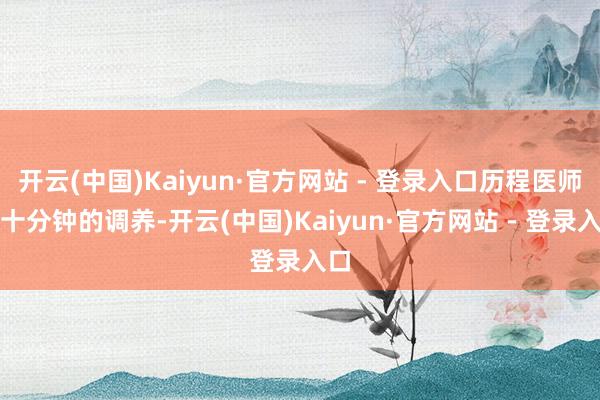 开云(中国)Kaiyun·官方网站 - 登录入口历程医师四十分钟的调养-开云(中国)Kaiyun·官方网站 - 登录入口