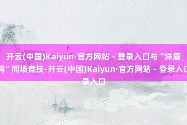 开云(中国)Kaiyun·官方网站 - 登录入口与“洋盾构”同场竞技-开云(中国)Kaiyun·官方网站 - 登录入口