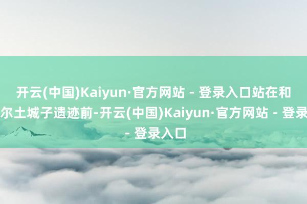 开云(中国)Kaiyun·官方网站 - 登录入口站在和林格尔土城子遗迹前-开云(中国)Kaiyun·官方网站 - 登录入口