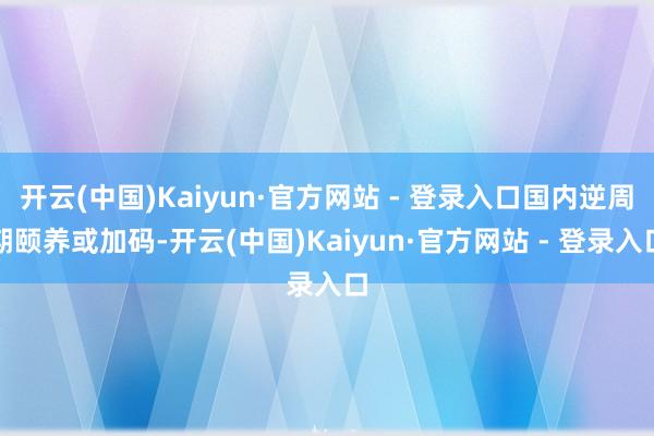 开云(中国)Kaiyun·官方网站 - 登录入口国内逆周期颐养或加码-开云(中国)Kaiyun·官方网站 - 登录入口