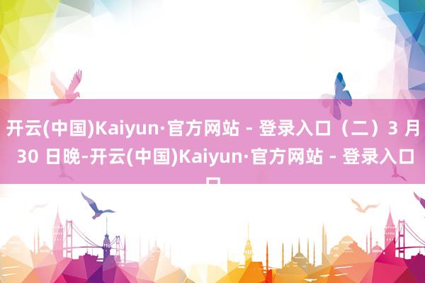 开云(中国)Kaiyun·官方网站 - 登录入口（二）3 月 30 日晚-开云(中国)Kaiyun·官方网站 - 登录入口
