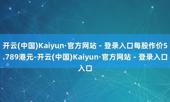 开云(中国)Kaiyun·官方网站 - 登录入口每股作价5.789港元-开云(中国)Kaiyun·官方网站 - 登录入口