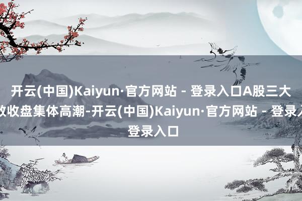 开云(中国)Kaiyun·官方网站 - 登录入口A股三大指数收盘集体高潮-开云(中国)Kaiyun·官方网站 - 登录入口