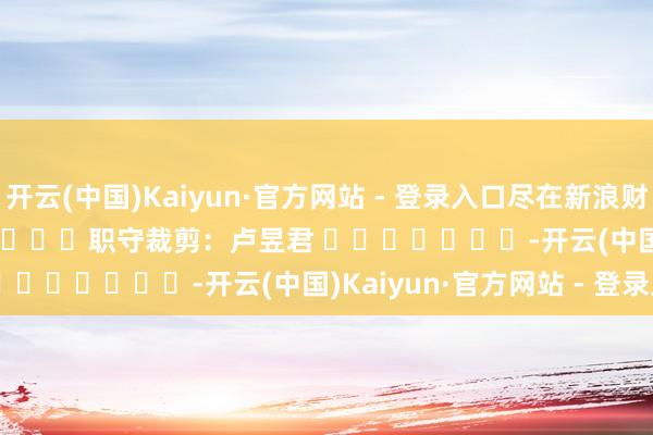 开云(中国)Kaiyun·官方网站 - 登录入口尽在新浪财经APP            						职守裁剪：卢昱君 							-开云(中国)Kaiyun·官方网站 - 登录入口