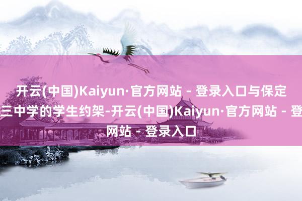 开云(中国)Kaiyun·官方网站 - 登录入口与保定市第十三中学的学生约架-开云(中国)Kaiyun·官方网站 - 登录入口