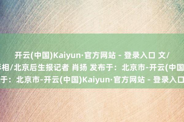 开云(中国)Kaiyun·官方网站 - 登录入口 文/北京后生报记者 肖扬 影相/北京后生报记者 肖扬 发布于：北京市-开云(中国)Kaiyun·官方网站 - 登录入口