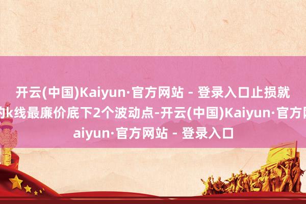 开云(中国)Kaiyun·官方网站 - 登录入口止损就配置在受救济的k线最廉价底下2个波动点-开云(中国)Kaiyun·官方网站 - 登录入口