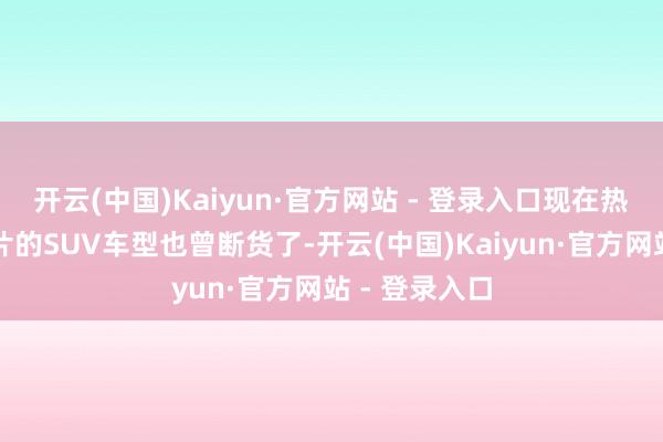 开云(中国)Kaiyun·官方网站 - 登录入口现在热点、容易出片的SUV车型也曾断货了-开云(中国)Kaiyun·官方网站 - 登录入口