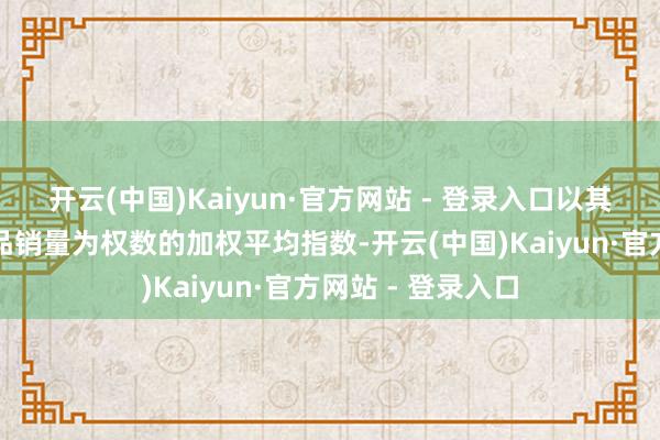 开云(中国)Kaiyun·官方网站 - 登录入口以其销售的阛阓热销品销量为权数的加权平均指数-开云(中国)Kaiyun·官方网站 - 登录入口