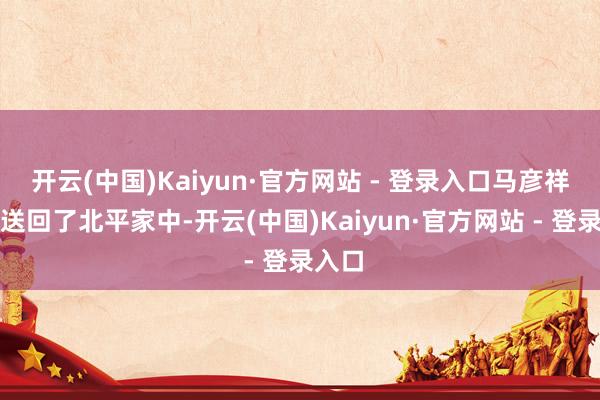 开云(中国)Kaiyun·官方网站 - 登录入口马彦祥将她送回了北平家中-开云(中国)Kaiyun·官方网站 - 登录入口