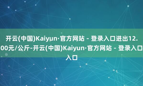 开云(中国)Kaiyun·官方网站 - 登录入口进出12.00元/公斤-开云(中国)Kaiyun·官方网站 - 登录入口