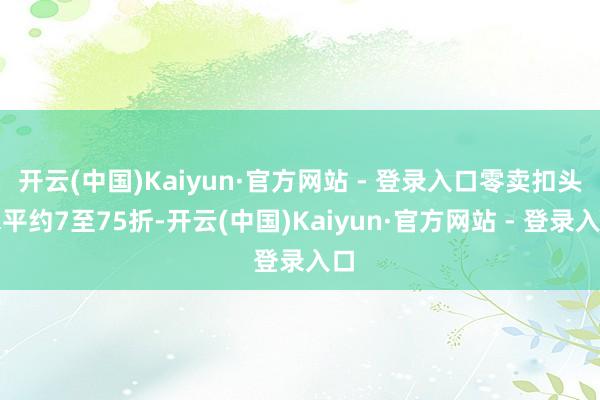 开云(中国)Kaiyun·官方网站 - 登录入口零卖扣头水平约7至75折-开云(中国)Kaiyun·官方网站 - 登录入口