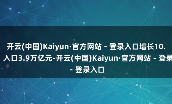 开云(中国)Kaiyun·官方网站 - 登录入口增长10.4%；入口3.9万亿元-开云(中国)Kaiyun·官方网站 - 登录入口