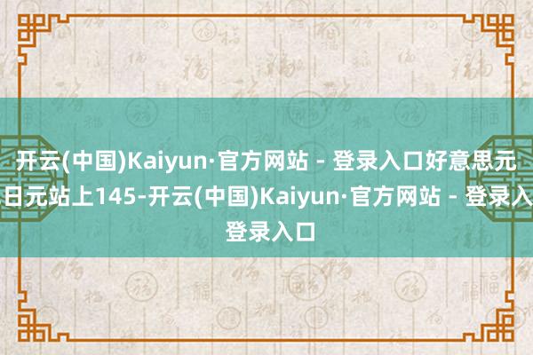 开云(中国)Kaiyun·官方网站 - 登录入口好意思元兑日元站上145-开云(中国)Kaiyun·官方网站 - 登录入口
