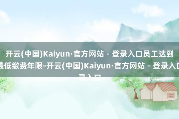 开云(中国)Kaiyun·官方网站 - 登录入口员工达到最低缴费年限-开云(中国)Kaiyun·官方网站 - 登录入口