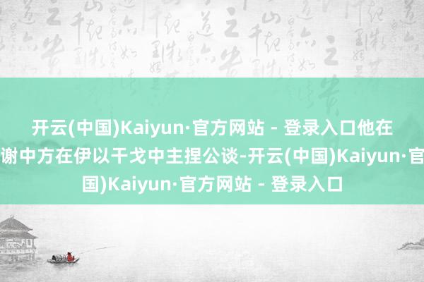 开云(中国)Kaiyun·官方网站 - 登录入口他在继承媒体采访时感谢中方在伊以干戈中主捏公谈-开云(中国)Kaiyun·官方网站 - 登录入口