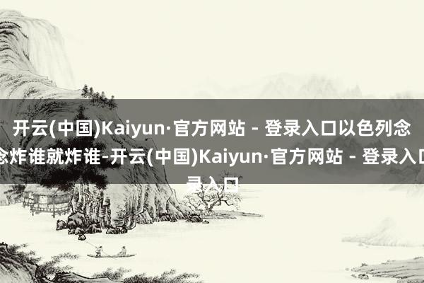 开云(中国)Kaiyun·官方网站 - 登录入口以色列念念炸谁就炸谁-开云(中国)Kaiyun·官方网站 - 登录入口