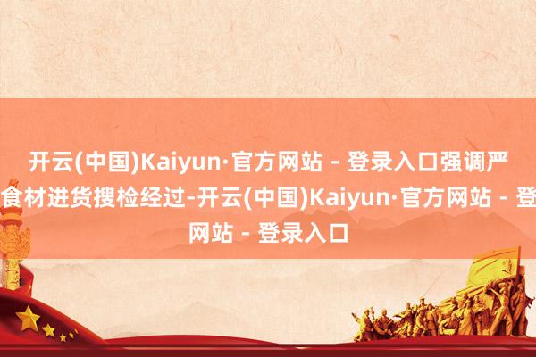开云(中国)Kaiyun·官方网站 - 登录入口强调严格引申食材进货搜检经过-开云(中国)Kaiyun·官方网站 - 登录入口