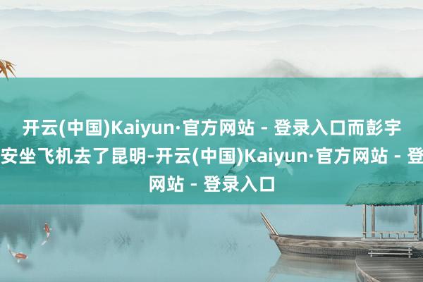 开云(中国)Kaiyun·官方网站 - 登录入口而彭宇轩从西安坐飞机去了昆明-开云(中国)Kaiyun·官方网站 - 登录入口