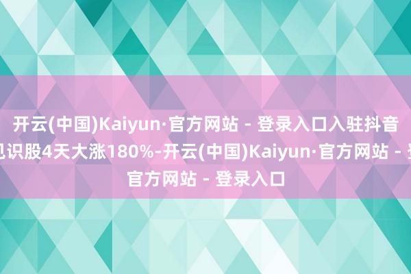 开云(中国)Kaiyun·官方网站 - 登录入口入驻抖音！相关见识股4天大涨180%-开云(中国)Kaiyun·官方网站 - 登录入口