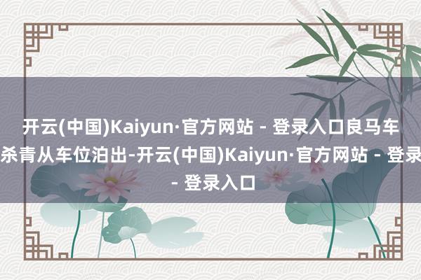 开云(中国)Kaiyun·官方网站 - 登录入口良马车主可杀青从车位泊出-开云(中国)Kaiyun·官方网站 - 登录入口